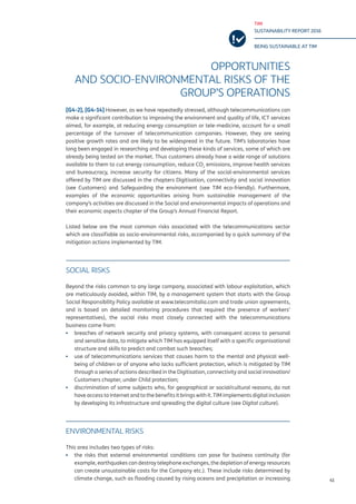 TIM
SUSTAINABILITY REPORT 2016
BEING SUSTAINABLE AT TIM
41
OPPORTUNITIES
AND SOCIO-ENVIRONMENTAL RISKS OF THE
GROUP’S OPERATIONS
[G4-2], [G4-14] However, as we have repeatedly stressed, although telecommunications can
make a significant contribution to improving the environment and quality of life, ICT services
aimed, for example, at reducing energy consumption or tele-medicine, account for a small
percentage of the turnover of telecommunication companies. However, they are seeing
positive growth rates and are likely to be widespread in the future. TIM’s laboratories have
long been engaged in researching and developing these kinds of services, some of which are
already being tested on the market. Thus customers already have a wide range of solutions
available to them to cut energy consumption, reduce CO2
emissions, improve health services
and bureaucracy, increase security for citizens. Many of the social-environmental services
offered by TIM are discussed in the chapters Digitisation, connectivity and social innovation
(see Customers) and Safeguarding the environment (see TIM eco-friendly). Furthermore,
examples of the economic opportunities arising from sustainable management of the
company’s activities are discussed in the Social and environmental impacts of operations and
their economic aspects chapter of the Group’s Annual Financial Report.
Listed below are the most common risks associated with the telecommunications sector
which are classifiable as socio-environmental risks, accompanied by a quick summary of the
mitigation actions implemented by TIM.
SOCIAL RISKS
Beyond the risks common to any large company, associated with labour exploitation, which
are meticulously avoided, within TIM, by a management system that starts with the Group
Social Responsibility Policy available at www.telecomitalia.com and trade union agreements,
and is based on detailed monitoring procedures that required the presence of workers’
representatives), the social risks most closely connected with the telecommunications
business come from:
▪▪ breaches of network security and privacy systems, with consequent access to personal
and sensitive data, to mitigate which TIM has equipped itself with a specific organisational
structure and skills to predict and combat such breaches;
▪▪ use of telecommunications services that causes harm to the mental and physical well-
being of children or of anyone who lacks sufficient protection, which is mitigated by TIM
through a series of actions described in the Digitisation, connectivity and social innovation/
Customers chapter, under Child protection;
▪▪ discrimination of some subjects who, for geographical or social/cultural reasons, do not
have access to Internet and to the benefits it brings with it. TIM implements digital inclusion
by developing its infrastructure and spreading the digital culture (see Digital culture).
ENVIRONMENTAL RISKS
This area includes two types of risks:
▪▪ the risks that external environmental conditions can pose for business continuity (for
example, earthquakes can destroy telephone exchanges, the depletion of energy resources
can create unsustainable costs for the Company etc.). These include risks determined by
climate change, such as flooding caused by rising oceans and precipitation or increasing
 
