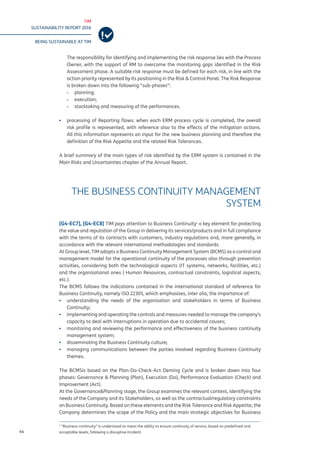 TIM
SUSTAINABILITY REPORT 2016
BEING SUSTAINABLE AT TIM
44
The responsibility for identifying and implementing the risk response lies with the Process
Owner, with the support of RM to overcome the monitoring gaps identified in the Risk
Assessment phase. A suitable risk response must be defined for each risk, in line with the
action priority represented by its positioning in the Risk & Control Panel. The Risk Response
is broken down into the following “sub-phases”:
-- planning;
-- execution;
-- stocktaking and measuring of the performances.
▪▪ processing of Reporting flows: when each ERM process cycle is completed, the overall
risk profile is represented, with reference also to the effects of the mitigation actions.
All this information represents an input for the new business planning and therefore the
definition of the Risk Appetite and the related Risk Tolerances.
	
A brief summary of the main types of risk identified by the ERM system is contained in the
Main Risks and Uncertainties chapter of the Annual Report.
THE BUSINESS CONTINUITY MANAGEMENT
SYSTEM
[G4-EC7], [G4-EC8] TIM pays attention to Business Continuity1
a key element for protecting
the value and reputation of the Group in delivering its services/products and in full compliance
with the terms of its contracts with customers, industry regulations and, more generally, in
accordance with the relevant international methodologies and standards.
At Group level, TIM adopts a Business Continuity Management System (BCMS) as a control and
management model for the operational continuity of the processes also through prevention
activities, considering both the technological aspects (IT systems, networks, facilities, etc.)
and the organizational ones ( Human Resources, contractual constraints, logistical aspects,
etc.).
The BCMS follows the indications contained in the international standard of reference for
Business Continuity, namely ISO 22301, which emphasises, inter alia, the importance of:
▪▪ understanding the needs of the organisation and stakeholders in terms of Business
Continuity;
▪▪ implementing and operating the controls and measures needed to manage the company’s
capacity to deal with interruptions in operation due to accidental causes;
▪▪ monitoring and reviewing the performance and effectiveness of the business continuity
management system;
▪▪ disseminating the Business Continuity culture;
▪▪ managing communications between the parties involved regarding Business Continuity
themes.
The BCMSis based on the Plan-Do-Check-Act Deming Cycle and is broken down into four
phases: Governance & Planning (Plan), Execution (Do), Performance Evaluation (Check) and
Improvement (Act).
At the Governance&Planning stage, the Group examines the relevant context, identifying the
needs of the Company and its Stakeholders, as well as the contractual/regulatory constraints
on Business Continuity. Based on these elements and the Risk Tolerance and Risk Appetite, the
Company determines the scope of the Policy and the main strategic objectives for Business
1
“Business continuity” is understood to mean the ability to ensure continuity of service, based on predefined and
acceptable levels, following a disruptive incident.
 