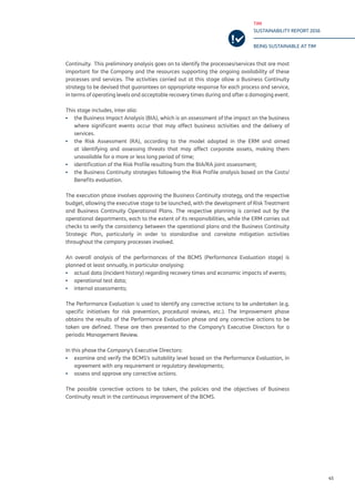 TIM
SUSTAINABILITY REPORT 2016
BEING SUSTAINABLE AT TIM
45
Continuity. This preliminary analysis goes on to identify the processes/services that are most
important for the Company and the resources supporting the ongoing availability of these
processes and services. The activities carried out at this stage allow a Business Continuity
strategy to be devised that guarantees an appropriate response for each process and service,
in terms of operating levels and acceptable recovery times during and after a damaging event.
This stage includes, inter alia:
▪▪ the Business Impact Analysis (BIA), which is an assessment of the impact on the business
where significant events occur that may affect business activities and the delivery of
services.
▪▪ the Risk Assessment (RA), according to the model adopted in the ERM and aimed
at identifying and assessing threats that may affect corporate assets, making them
unavailable for a more or less long period of time;
▪▪ identification of the Risk Profile resulting from the BIA/RA joint assessment;
▪▪ the Business Continuity strategies following the Risk Profile analysis based on the Costs/
Benefits evaluation.
The execution phase involves approving the Business Continuity strategy, and the respective
budget, allowing the executive stage to be launched, with the development of Risk Treatment
and Business Continuity Operational Plans. The respective planning is carried out by the
operational departments, each to the extent of its responsibilities, while the ERM carries out
checks to verify the consistency between the operational plans and the Business Continuity
Strategic Plan, particularly in order to standardise and correlate mitigation activities
throughout the company processes involved.
An overall analysis of the performances of the BCMS (Performance Evaluation stage) is
planned at least annually, in particular analysing:
▪▪ actual data (incident history) regarding recovery times and economic impacts of events;
▪▪ operational test data;
▪▪ internal assessments;
The Performance Evaluation is used to identify any corrective actions to be undertaken (e.g.
specific initiatives for risk prevention, procedural reviews, etc.). The Improvement phase
obtains the results of the Performance Evaluation phase and any corrective actions to be
taken are defined. These are then presented to the Company’s Executive Directors for a
periodic Management Review.
In this phase the Company’s Executive Directors:
▪▪ examine and verify the BCMS’s suitability level based on the Performance Evaluation, in
agreement with any requirement or regulatory developments;
▪▪ assess and approve any corrective actions.
The possible corrective actions to be taken, the policies and the objectives of Business
Continuity result in the continuous improvement of the BCMS.
 