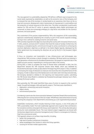 TIM
SUSTAINABILITY REPORT 2016
CORPORATE SHARED VALUE
47
The new approach to sustainability adopted by TIM defines a different way to respond to the
social needs expressed by stakeholders, as well as the economic ones of the Company, and
to interpret the role of the business in society based on an awareness that there can be no
long-term economic development unless it guarantees an improvement in social welfare and
the protection of natural resources at the same time. The latter consideration is particularly
relevant for TIM and the ICT sector in general, especially where digital technologies are
concerned, as these are increasingly emerging as a key factor and enabler for the country’s
economic and social growth.
The culmination of this process implemented by TIM is the integration of the sustainability
approach conventionally adopted by the company as part of the overall corporate strategy,
turning it into a vehicle for creating economic and social value.
TIM’s activities respond to the objective of providing the country with innovative infrastructure,
IT skills, products, services and ICT solutions that meet the needs of society. Furthermore, the
Company is strengthening this commitment through its active contribution to achieving the
country’s digitisation objectives as defined in the Italian Digital Agenda, developed by the
Italian government by transposing the directives set out by the EU in the European Digital
Agenda.
A focus on innovation and investments in new infrastructures and technologies also
characterizes TIM’s activities in Brazil, through its subsidiary TIM Brasil which, by investing in
next generation infrastructure for broadband penetration, has played an important role in the
digital inclusion process, responding to a strong social need in the country.
During 2015, in order to complete the move to Shared Value undertaken in 2014, the CSV
department devised the TIM Corporate Shared Value Model, which was validated by
PricewaterhouseCooper in 2016, as described at the beginning of this report. In fact, in addition
to increasing the range of indicators to measure and record the risks and performance of the
company, in order to allow more informed decisions to be taken, both internally and externally,
the Company decided to validate its CSV reporting and measurement system, submitting
the TIM Shared Value Model to validation by PricewaterhouseCooper Advisory S.p.A. (PwC),
already the Group’s auditor.
More generally, the TIM model identified three areas of action to respond to the country’s
needs, through technologies, skills and specific projects. The three areas identified ar:
▪▪ digitisation, connectivity and social innovation;
▪▪ digital culture;
▪▪ environmental protection.
Considering in particular the close association between Corporate Shared Value and business,
reflecting the over-arching nature of the CSV model, TIM defined a new enhanced structure by
involving the company’s main departments and drawing up a CSV organisational procedure.
Stakeholder involvement, which includes listening to their requests, is one of the pillars of
TIM’s sustainability model. The multi-stakeholder approach aims to garner their contributions
for innovative activities and projects the Group could implement. This activity also takes place
during the multi-stakeholder forum. The most relevant project suggestions are shared with
the business departments and senior management and, if there is a convergence of interests,
they find a commercial outlet.
This approach allows us to achieve major benefits, including:
▪▪ better risk management;
▪▪ high level of product and process innovation;
▪▪ better knowledge of the contexts in which the Group operates;
▪▪ scouting for the best market opportunities.
 