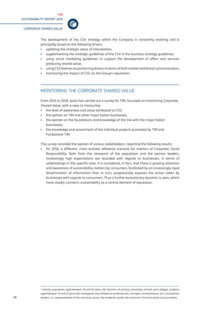 TIM
SUSTAINABILITY REPORT 2016
CORPORATE SHARED VALUE
48
The development of the CSV strategy within the Company is constantly evolving and is
principally based on the following drivers:
▪▪ updating the strategic areas of intervention;
▪▪ supplementing the strategic guidelines of the CSV in the business strategy guidelines;
▪▪ using social marketing guidelines to support the development of offers and services
producing shared value;
▪▪ using CSV themes as positioning drivers in terms of both market and brand communication;
▪▪ monitoring the impact of CSV on the Group’s reputation.
MONITORING THE CORPORATE SHARED VALUE
From 2014 to 2016, Ipsos has carried out a survey for TIM, focussed on monitoring Corporate
Shared Value, with a view to measuring:
▪▪ the level of awareness and value attributed to CSV;
▪▪ the opinion on TIM and other major Italian businesses;
▪▪ the opinion on the foundations and knowledge of the link with the major Italian
businesses;
▪▪ the knowledge and assessment of the individual projects promoted by TIM and
Fondazione TIM.
The survey recorded the opinion of various stakeholders1
, reporting the following results:
▪▪ for 2016, a different, more evolved reference scenario for matters of Corporate Social
Responsibility. Both from the viewpoint of the population and the opinion leaders,
increasingly high expectations are recorded with regards to businesses, in terms of
undertakings in this specific area. It is considered, in fact, that there is growing attention
and awareness of sustainability matters by consumers, facilitated by an increasingly rapid
dissemination of information that, in turn, progressively exposes the action taken by
businesses with regards to consumers. Thus a further evolutionary dynamic is seen, which
more closely connects sustainability as a central element of reputation.
1
namely: population aged between 18 and 64 years old; teachers at primary, secondary schools and colleges; students
aged between 14 and 19 years old; managerial class (freelance professionals, managers, entrepreneurs, etc.) and opinion
leaders, i.e. representatives of the voluntary sector, the academic world, the economic-financial world and journalists.
 