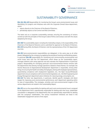 TIM
SUSTAINABILITY REPORT 2016
CORPORATE SHARED VALUE
51
SUSTAINABILITY GOVERNANCE
[G4-34], [G4-42] Responsibility for monitoring the Group’s socio-environmental issues and
identifying CSV projects and initiatives rests with the Corporate Shared Value department,
which:
▪▪ reports directly to the Chairman of the Board of Directors;
▪▪ periodically reports to the Control and Risk Committee.
The latter acts as a corporate sustainability overseer, ensuring the consistency of actions
carried out with the principles of the Group’s Code of Ethics and Conduct and with the values
adopted by the Group.
[G4-48] The sustainability report, including the materiality analysis, is the responsibility of the
Chairman of the Board of Directors and is submitted for approval to the Board of Directors.
[G4-47] During 2016, the Board of Directors met the representatives of the CSV department
one time.
[G4-35] Socio-environmental responsibilities are delegated, in the same way as all other
powers delegated by the company, by applying the procedure Granting and Revoking powers.
In particular [G4-36] responsibility for monitoring and communicating environmental and
social issues rests with the CSV department, which draws up the sustainability report,
manages relations with rating agencies and also oversees the implementation of particular
projects. Responsibility for managing particular socio-environmental themes remains with
the departments that directly manage operations related to these themes. For example: the
Human Resources & Organizational Development department is responsible, among other
things, for ensuring the health and safety of employees, liaising with employee representatives,
guaranteeing compliance with employment legislation, etc.; the Open Access/Wholesale
department ensure compliance with environmental legislation, etc.; the BSO Engineering and
Energy Management department plans initiatives for reducing energy consumption, etc.
[G4-42] The latter two departments, in particular, identify specific strategies and direct
targets for improving socio-environmental performance, each department operating within
its area of responsibility. The strategies, activities and socio-environmental targets of the
various departments are stated in the Sustainability Report.
[G4-37] Just as the responsibility for dealing with each socio-environmental issue is assigned
to the department that is operationally responsible for dealing with that issue, stakeholder
consultation is delegated to the departments that are operationally responsible for dealing
with the company’s stakeholders. The various involvement initiatives are listed in the
Stakeholder Engagement section of this report.
 
