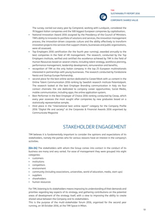 TIM
SUSTAINABILITY REPORT 2016
CORPORATE SHARED VALUE
53
The survey, carried out every year by Comprend, working with Lundquist, considered the
70 biggest Italian companies and the 500 biggest European companies by capitalisation;
▪▪ National Innovation Award 2016 assigned by the Presidency of the Council of Ministers.
TIM’s ability to innovate its portfolio of solutions and services, the innovation management
process, the innovation-driven corporate culture and the ability effectively to transform
innovation projects into services that support citizens, businesses and public organisations,
were all assessed;
▪▪ Top Employers 2016 certification (for the fourth year running), awarded annually to the
best companies in the field of HR management. The research, conducted by the Top
Employers Institute, verified and certified the excellence achieved by TIM in the field of
Human Resources based on several criteria, including talent strategy, workforce planning,
performance management, leadership development, remuneration and benefits;
▪▪ recognition of TIM as the only Italian company in the top 25 European multinationals
interested in partnerships with young businesses. The research conducted by Fondazione
Nesta and Startup Europe Partnership;
▪▪ second place for the best online section dedicated to Career/Work with us content in the
Online Talent Communication 2016 ranking by Swedish research institute Potentialpark.
The research looked at the best Employer Branding communication in Italy via four
contact channels: the site dedicated to company career opportunities; Social Media,
mobile communication, including apps; the online application system;
▪▪ Best Performer in the Best Employer of Choice 2016 ranking conducted by Cesop, which
every year assesses the most sought after companies by new graduates based on a
statistically representative sample;
▪▪ third place in the “international best online report” category for the Company Profile
2016 “Digital life and society” at the Corporate & Financial Awards 2016 organised by
Communicate Magazine
STAKEHOLDER ENGAGEMENT
TIM believes it is fundamentally important to consider the opinions and expectations of its
stakeholders, namely the parties who for various reasons have an interest in the company’s
activities.
[G4-24] The stakeholders with whom the Group comes into contact in the conduct of its
business are many and very varied. For ease of management they were grouped into eight
categories:
▪▪ customers
▪▪ institutions
▪▪ competitors
▪▪ environment
▪▪ community (including associations, universities, world of education, media, start-ups)
▪▪ suppliers
▪▪ shareholders
▪▪ human resources
For TIM, listening to its stakeholders means improving its understanding of their demands and
priorities regarding key aspects of its strategy, and gathering contributions on the potential
areas of development of the strategy itself, with a view to improving the ability to create
shared value between the Company and its stakeholders.
This is the purpose of the multi-stakeholder forum 2016, organised for the second year
running, on 18 October 2016, at the TIM Space in Milan.
 