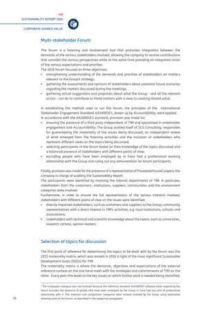 TIM
SUSTAINABILITY REPORT 2016
CORPORATE SHARED VALUE
54
Multi-stakeholder Forum
The forum is a listening and involvement tool that promotes integration between the
demands of the various stakeholders involved, allowing the company to receive contributions
that consider the various perspectives while at the same time providing an integrated vision
of the various expectations and priorities.
The 2016 forum focused on three objectives:
▪▪ strengthening understanding of the demands and priorities of stakeholders on matters
relevant to the Group’s strategy;
▪▪ gathering the assessments and opinions of stakeholders about potential future scenarios
regarding the matters discussed during the meetings;
▪▪ gathering actual suggestions and proposals about what the Group - and all the relevant
actors - can do to contribute to these matters with a view to creating shared value.
In establishing the method used to run the forum, the principles of the international
Stakeholder Engagement Standard AA1000SES, drawn up by AccountAbility, were applied.
In accordance with the AA1000SES standard, provision was made for:
▪▪ ensuring the presence of a third party independent of TIM and specialised in stakeholder
engagement and AccountAbility. The Group availed itself of SCS Consulting, responsible
for guaranteeing the materiality of the issues being discussed, an independent review
of what emerged from the listening activities and the inclusion of stakeholders who
represent different views on the topics being discussed;
▪▪ selecting participants in the forum based on their knowledge of the topics discussed and
a balanced presence of stakeholders with different points of view;
▪▪ excluding people who have been employed by or have had a professional working
relationship with the Group and ruling out any remuneration for forum participants.
Finally, provision was made for the presence of a representative of PricewaterhouseCoopers, the
company in charge of auditing the Sustainability Report.
The participants were identified by involving the internal departments of TIM. In particular,
stakeholders from the customers1
, institutions, suppliers, communities and the environment
categories were involved.
Furthermore, in order to ensure the full representation of the various interests involved,
stakeholders with different points of view on the issues were identified:
▪▪ directly impacted stakeholders, such as customers and suppliers to the Group; community
representatives with a direct interest in TIM’s activities, e.g. local institutions, schools and
associations;
▪▪ stakeholders with technical and scientific knowledge about the topics, such as universities,
research centres, opinion leaders.
Selection of topics for discussion
The first point of reference for determining the topics to be dealt with by the forum was the
2015 materiality matrix, which was revised in 2016 in light of the most significant Sustainable
Development Goals (SDGs) for TIM.
The materiality matrix is where the demands, objectives and expectations of the external
reference context on the one hand meet with the strategies and commitments of TIM on the
other. Every year, this leads to the key issues on which further work is needed being identified,
1
The employees category was not involved because the reference standard AA1000SES adopted when organising the
forum excludes the presence of people who have been employed by the Group or have had any kind of professional
relationship with it. The investors and competitors categories were instead involved by the Group using alternative
listening tools to the forum, as described in the respective paragraphs.
 