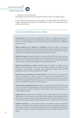 TIM
SUSTAINABILITY REPORT 2016
CORPORATE SHARED VALUE
56
▪▪ potential to create shared value.
Nine proposals were found to be most relevant for TIM, as shown in the diagram below.
4. With regard to the proposals for action judged to be most relevant, TIM undertakes to
engage in detailed analysis with the main stakeholders in order to concretely determine the
subsequent action plans.
THE SELECTED PROPOSALS FOR ACTIONS
Sensoristica IoT per le situazioni d’emergenza [IoT sensors for emergency situations] is a
research and development plan for natural disaster prevention, knowledge and management.
The aim is to “add” intelligence and connectivity wherever people live, using a widespread
system of sensors.
Modelli predittivi per le situazioni di emergenza [Predictive models for emergency
situations] is concerned with promoting a dialogue with the relevant stakeholders on the joint
development of models that are able to study and extract meaning from historic information,
acting as predictive models to manage emergency situations in advance.
Quartiere connesso [Connected district] is concerned with establishing a set of common
standards for the uniform reporting of data from each individual home, with a view to creating
“home networks”, allowing each individual user to communicate with household appliances
and other users for security, energy efficiency and reducing food waste.
Dispositivi indossabili per la salute [Wearable devices for health] is a platform for the
interconnected management and real time monitoring of people’s vital signs (e.g. body
temperature, blood pressure, respiratory rate), establishing communication between
(wearable) accessories, patients and health care facilities.
Sensoristica IoT per ottimizzare i flussi di traffico [IoT sensor systems to optimise traffic
flows] is a programme to develop a system of sensors and an integrated platform for
monitoring and checking the data collected, to be installed across cities in order to ensure
the efficient management of traffic flows based on various parameters (e.g. the behaviour of
citizens, environmental conditions, car park occupancy).
Laboratorio per la realtà aumentata [Laboratory for augmented reality] aims to test learning
(in terms of content and meta-cognition) through Augmented Reality, in order to test new
models of teaching and create a network of “ambassadors” who can transfer results to the
“more peripheral” schools.
Bottone SOS [SOS Button] aims to develop an App to allow under-18s to call a specific
“switchboard” to report events and risks including cyber-bullying, child pornography and the
sharing of intimate video images. The App will allow the information provided by the user to
be recorded and mapped (personal details, geographic area…) and sent to the relevant body.
StaySafe Community is a community of teachers and students involved in continuous
education and training on Net security.The information material is developed directly within
Italian schools, working with teachers and students, and is then published on the platform.
The families of students can access a dedicated space to find the latest information on this
subject.
 