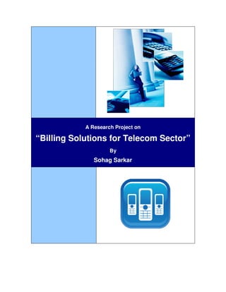 Telecom Billing Solutions                                                              1




                            A Research Project on

 “Billing Solutions for Telecom Sector”
                                        By
                               Sohag Sarkar




    © Copyright 2004, Sohag Sarkar, Symbiosis Institute of Telecom Management, Pune.
 
