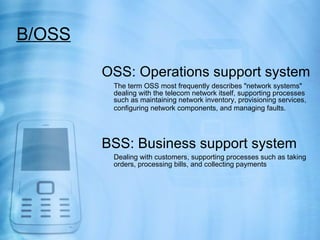 B/OSS

        OSS: Operations support system
         The term OSS most frequently describes "network systems"
         dealing with the telecom network itself, supporting processes
         such as maintaining network inventory, provisioning services,
         configuring network components, and managing faults.




        BSS: Business support system
         Dealing with customers, supporting processes such as taking
         orders, processing bills, and collecting payments
 