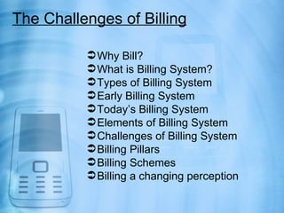 The Challenges of Billing

           Why Bill?
           What is Billing System?
           Types of Billing System
           Early Billing System
           Today’s Billing System
           Elements of Billing System
           Challenges of Billing System
           Billing Pillars
           Billing Schemes
           Billing a changing perception
 