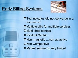 Early Billing Systems

            Technologies did not converge in a
             true sense
            Multiple bills for multiple services
            Multi shop contact
            Product Centric
            Non magnetic …non attractive
            Non Competitive
            Market segments very limited
 