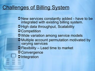 Challenges of Billing System
       New services constantly added - have to be
        integrated with existing billing system.
       High data throughput, Scalability
       Competition
       Wide variation among service models
       Multiple account permutation motivated by
        varying services
       Flexibility – Lead time to market
       Convergence
       Integration
 