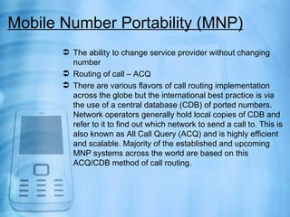 Mobile Number Portability (MNP)
        The ability to change service provider without changing
         number
        Routing of call – ACQ
        There are various flavors of call routing implementation
         across the globe but the international best practice is via
         the use of a central database (CDB) of ported numbers.
         Network operators generally hold local copies of CDB and
         refer to it to find out which network to send a call to. This is
         also known as All Call Query (ACQ) and is highly efficient
         and scalable. Majority of the established and upcoming
         MNP systems across the world are based on this
         ACQ/CDB method of call routing.
 