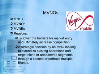 MVNOs
 MNOs
 MVNOs
 MVNEs
 Reasons:
    To lower the barriers for market entry
     and ultimately increase competition.
    A strategic decision by an MNO looking
     to extend its existing operations and
     target niche or undeserved segments
     through a second or perhaps multiple
     brands.
 