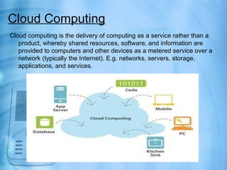 Cloud Computing
Cloud computing is the delivery of computing as a service rather than a
   product, whereby shared resources, software, and information are
   provided to computers and other devices as a metered service over a
   network (typically the Internet). E.g. networks, servers, storage,
   applications, and services.
 