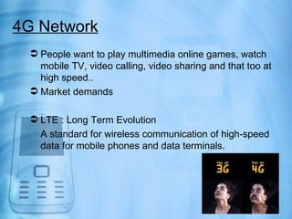 4G Network
  People want to play multimedia online games, watch
   mobile TV, video calling, video sharing and that too at
   high speed..
  Market demands

  LTE : Long Term Evolution
   A standard for wireless communication of high-speed
   data for mobile phones and data terminals.
 