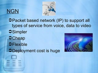 NGN
Packet based network (IP) to support all
 types of service from voice, data to video
Simpler
Cheap
Flexible
Deployment cost is huge
 