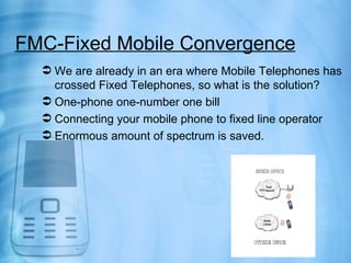 FMC-Fixed Mobile Convergence
   We are already in an era where Mobile Telephones has
    crossed Fixed Telephones, so what is the solution?
   One-phone one-number one bill
   Connecting your mobile phone to fixed line operator
   Enormous amount of spectrum is saved.
 