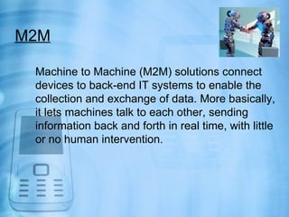 M2M

 Machine to Machine (M2M) solutions connect
 devices to back-end IT systems to enable the
 collection and exchange of data. More basically,
 it lets machines talk to each other, sending
 information back and forth in real time, with little
 or no human intervention.
 