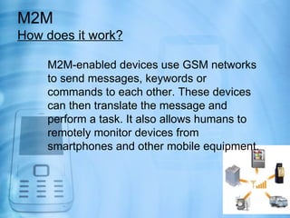 M2M
How does it work?

    M2M-enabled devices use GSM networks
    to send messages, keywords or
    commands to each other. These devices
    can then translate the message and
    perform a task. It also allows humans to
    remotely monitor devices from
    smartphones and other mobile equipment.
 
