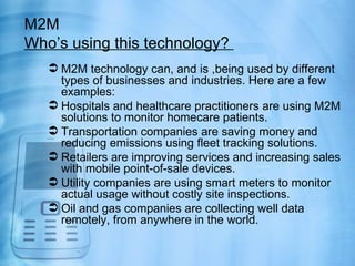 M2M
Who’s using this technology?
    M2M technology can, and is ,being used by different
     types of businesses and industries. Here are a few
     examples:
    Hospitals and healthcare practitioners are using M2M
     solutions to monitor homecare patients.
    Transportation companies are saving money and
     reducing emissions using fleet tracking solutions.
    Retailers are improving services and increasing sales
     with mobile point-of-sale devices.
    Utility companies are using smart meters to monitor
     actual usage without costly site inspections.
    Oil and gas companies are collecting well data
     remotely, from anywhere in the world.
 