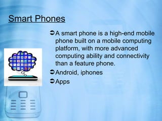 Smart Phones
         A smart phone is a high-end mobile
          phone built on a mobile computing
          platform, with more advanced
          computing ability and connectivity
          than a feature phone.
         Android, iphones
         Apps
 