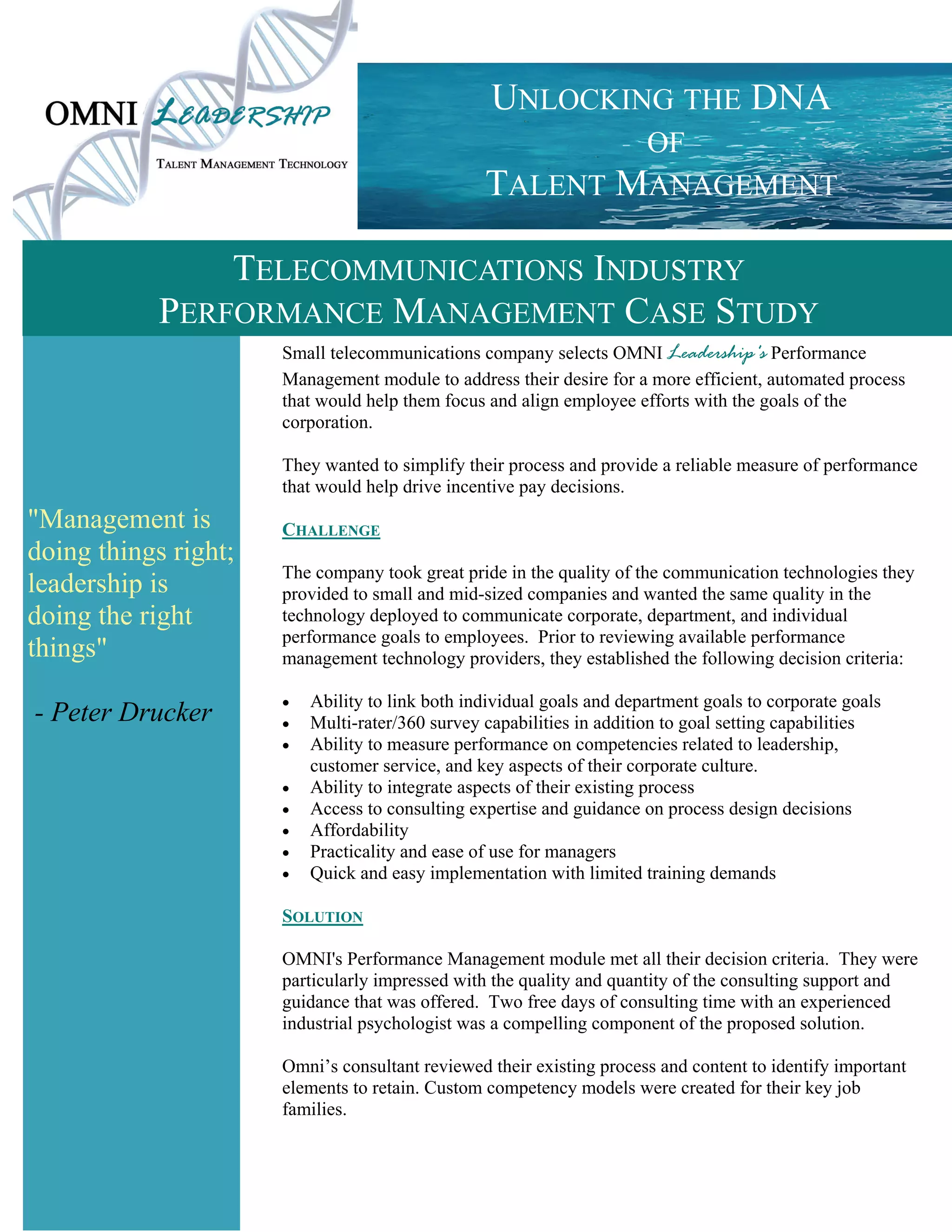 UNLOCKING THE DNA
                                                          OF
                                                  TALENT MANAGEMENT

                TELECOMMUNICATIONS INDUSTRY
            PERFORMANCE MANAGEMENT CASE STUDY
                      Small telecommunications company selects OMNI Leadership's Performance
                      Management module to address their desire for a more efficient, automated process
                      that would help them focus and align employee efforts with the goals of the
                      corporation.

                      They wanted to simplify their process and provide a reliable measure of performance
                      that would help drive incentive pay decisions.
"Management is        CHALLENGE
doing things right;
                      The company took great pride in the quality of the communication technologies they
leadership is         provided to small and mid-sized companies and wanted the same quality in the
doing the right       technology deployed to communicate corporate, department, and individual
                      performance goals to employees. Prior to reviewing available performance
things"               management technology providers, they established the following decision criteria:

                         Ability to link both individual goals and department goals to corporate goals
- Peter Drucker          Multi-rater/360 survey capabilities in addition to goal setting capabilities
                         Ability to measure performance on competencies related to leadership,
                           customer service, and key aspects of their corporate culture.
                         Ability to integrate aspects of their existing process
                         Access to consulting expertise and guidance on process design decisions
                         Affordability
                         Practicality and ease of use for managers
                         Quick and easy implementation with limited training demands

                      SOLUTION

                      OMNI's Performance Management module met all their decision criteria. They were
                      particularly impressed with the quality and quantity of the consulting support and
                      guidance that was offered. Two free days of consulting time with an experienced
                      industrial psychologist was a compelling component of the proposed solution.

                      Omni’s consultant reviewed their existing process and content to identify important
                      elements to retain. Custom competency models were created for their key job
                      families.
 