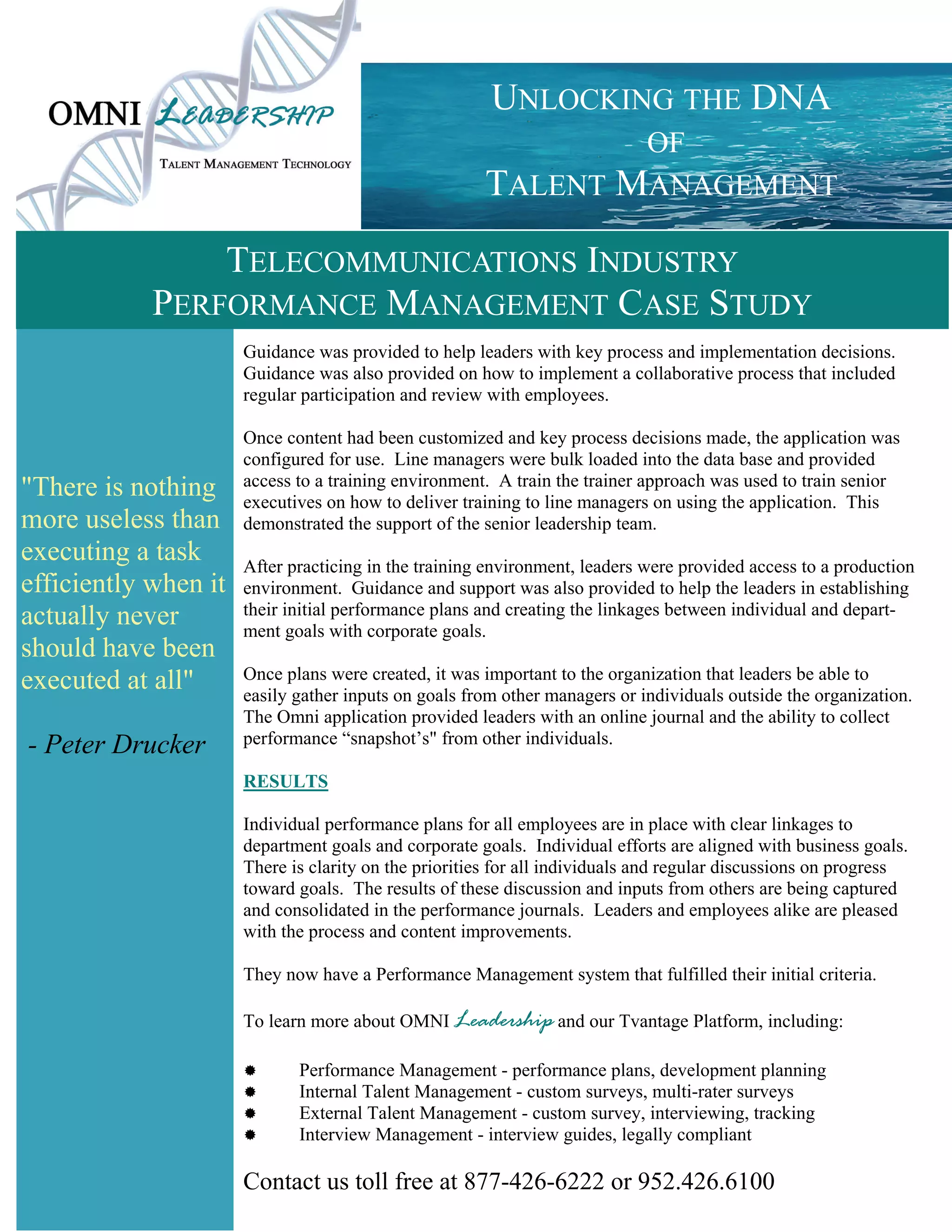 UNLOCKING THE DNA
                                                              OF
                                                      TALENT MANAGEMENT

                TELECOMMUNICATIONS INDUSTRY
            PERFORMANCE MANAGEMENT CASE STUDY
                      Guidance was provided to help leaders with key process and implementation decisions.
                      Guidance was also provided on how to implement a collaborative process that included
                      regular participation and review with employees.

                      Once content had been customized and key process decisions made, the application was
                      configured for use. Line managers were bulk loaded into the data base and provided
"There is nothing     access to a training environment. A train the trainer approach was used to train senior
                      executives on how to deliver training to line managers on using the application. This
more useless than     demonstrated the support of the senior leadership team.
executing a task      After practicing in the training environment, leaders were provided access to a production
efficiently when it   environment. Guidance and support was also provided to help the leaders in establishing
actually never        their initial performance plans and creating the linkages between individual and depart-
                      ment goals with corporate goals.
should have been
executed at all"      Once plans were created, it was important to the organization that leaders be able to
                      easily gather inputs on goals from other managers or individuals outside the organization.
                      The Omni application provided leaders with an online journal and the ability to collect
- Peter Drucker       performance “snapshot’s" from other individuals.

                      RESULTS

                      Individual performance plans for all employees are in place with clear linkages to
                      department goals and corporate goals. Individual efforts are aligned with business goals.
                      There is clarity on the priorities for all individuals and regular discussions on progress
                      toward goals. The results of these discussion and inputs from others are being captured
                      and consolidated in the performance journals. Leaders and employees alike are pleased
                      with the process and content improvements.

                      They now have a Performance Management system that fulfilled their initial criteria.

                      To learn more about OMNI Leadership and our Tvantage Platform, including:

                           Performance Management - performance plans, development planning
                           Internal Talent Management - custom surveys, multi-rater surveys
                           External Talent Management - custom survey, interviewing, tracking
                           Interview Management - interview guides, legally compliant

                      Contact us toll free at 877-426-6222 or 952.426.6100
 
