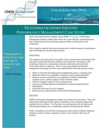 UNLOCKING THE DNA
                                                          OF
                                                  TALENT MANAGEMENT

                TELECOMMUNICATIONS INDUSTRY
            PERFORMANCE MANAGEMENT CASE STUDY
                      Small telecommunications company selects OMNI Leadership's Performance
                      Management module to address their desire for a more efficient, automated process
                      that would help them focus and align employee efforts with the goals of the
                      corporation.

                      They wanted to simplify their process and provide a reliable measure of performance
                      that would help drive incentive pay decisions.
"Management is        CHALLENGE
doing things right;
                      The company took great pride in the quality of the communication technologies they
leadership is         provided to small and mid-sized companies and wanted the same quality in the
doing the right       technology deployed to communicate corporate, department, and individual
                      performance goals to employees. Prior to reviewing available performance
things"               management technology providers, they established the following decision criteria:

                         Ability to link both individual goals and department goals to corporate goals
- Peter Drucker          Multi-rater/360 survey capabilities in addition to goal setting capabilities
                         Ability to measure performance on competencies related to leadership,
                           customer service, and key aspects of their corporate culture.
                         Ability to integrate aspects of their existing process
                         Access to consulting expertise and guidance on process design decisions
                         Affordability
                         Practicality and ease of use for managers
                         Quick and easy implementation with limited training demands

                      SOLUTION

                      OMNI's Performance Management module met all their decision criteria. They were
                      particularly impressed with the quality and quantity of the consulting support and
                      guidance that was offered. Two free days of consulting time with an experienced
                      industrial psychologist was a compelling component of the proposed solution.

                      Omni’s consultant reviewed their existing process and content to identify important
                      elements to retain. Custom competency models were created for their key job
                      families.
 