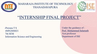 MAHARAJA INSTITUTE OF TECHNOLOGY
THANADAVAPURA
“INTERNSHIP FINAL PROJECT”
-Prerana T S
4MN20IS021
7th SEM
Information Science and Engineering
Under the guidance of :
Prof. Mohammed Salamath
Asst.professor
Department of ISE
 