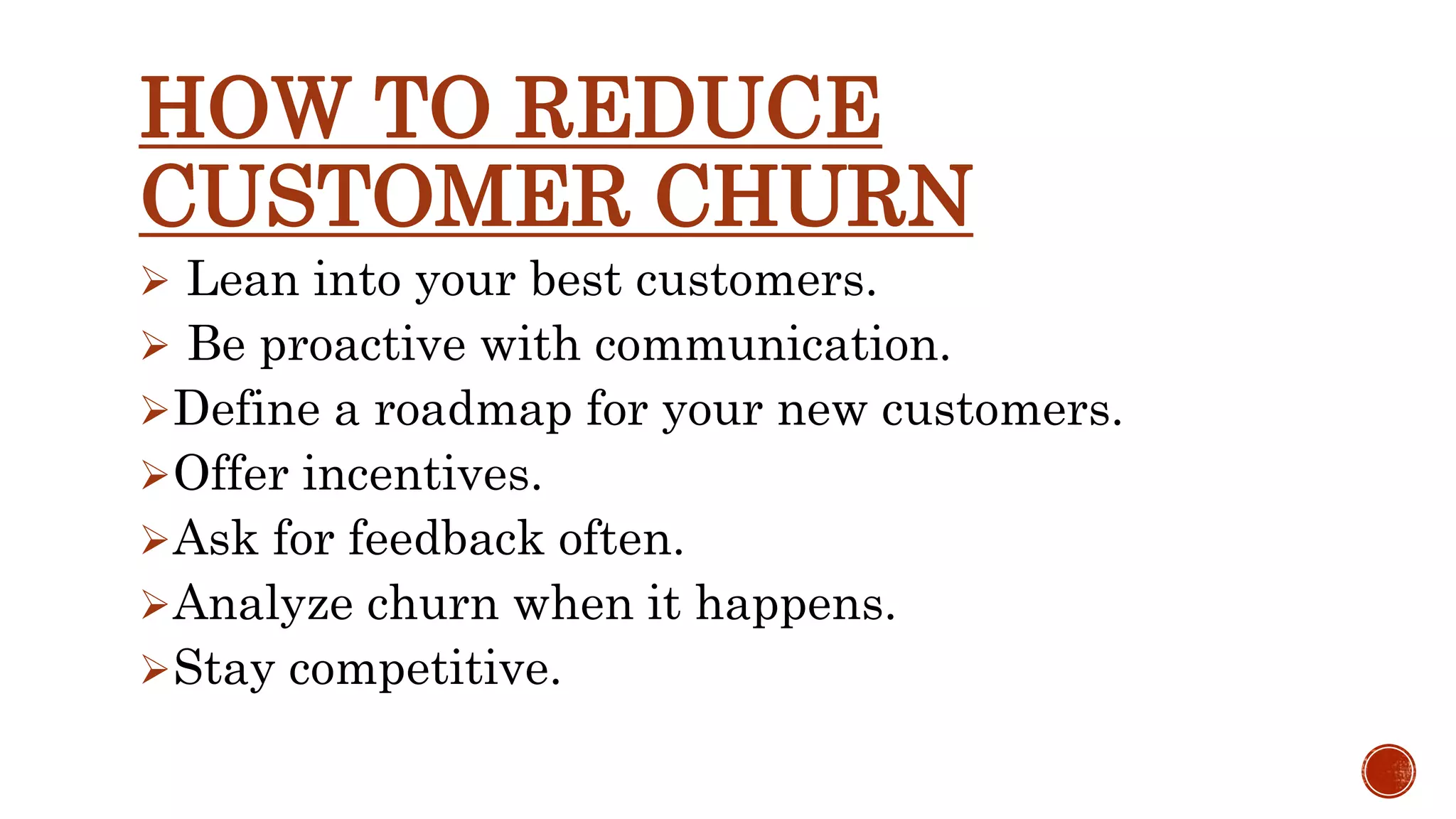 HOW TO REDUCE CUSTOMER CHURN  Lean into your best customers.  Be proactive with communication. Define a roadmap for your new customers. Offer incentives. Ask for feedback often. Analyze churn when it happens. Stay competitive. 