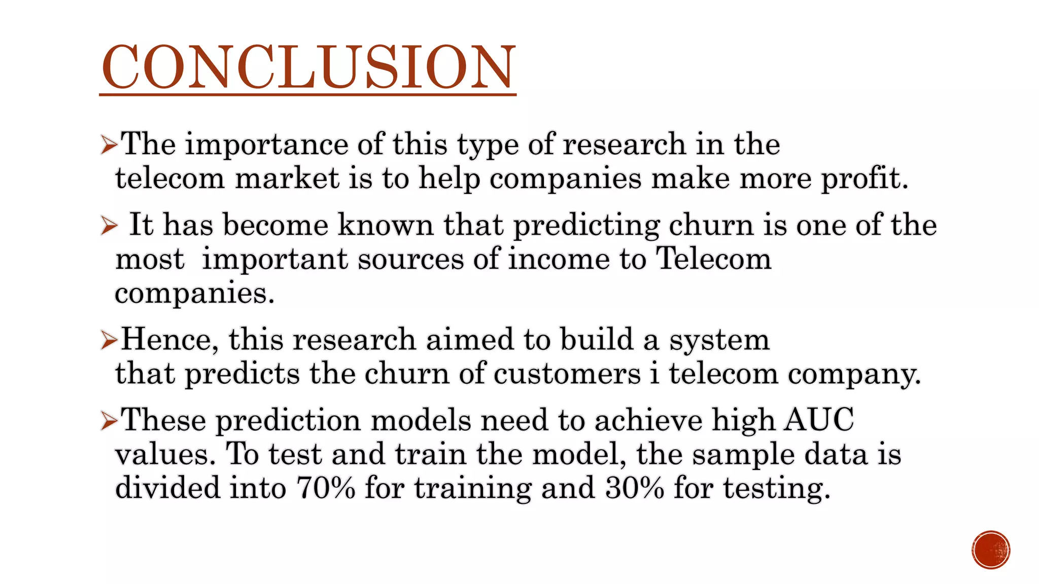 CONCLUSION The importance of this type of research in the telecom market is to help companies make more profit.  It has become known that predicting churn is one of the most important sources of income to Telecom companies. Hence, this research aimed to build a system that predicts the churn of customers i telecom company. These prediction models need to achieve high AUC values. To test and train the model, the sample data is divided into 70% for training and 30% for testing. 