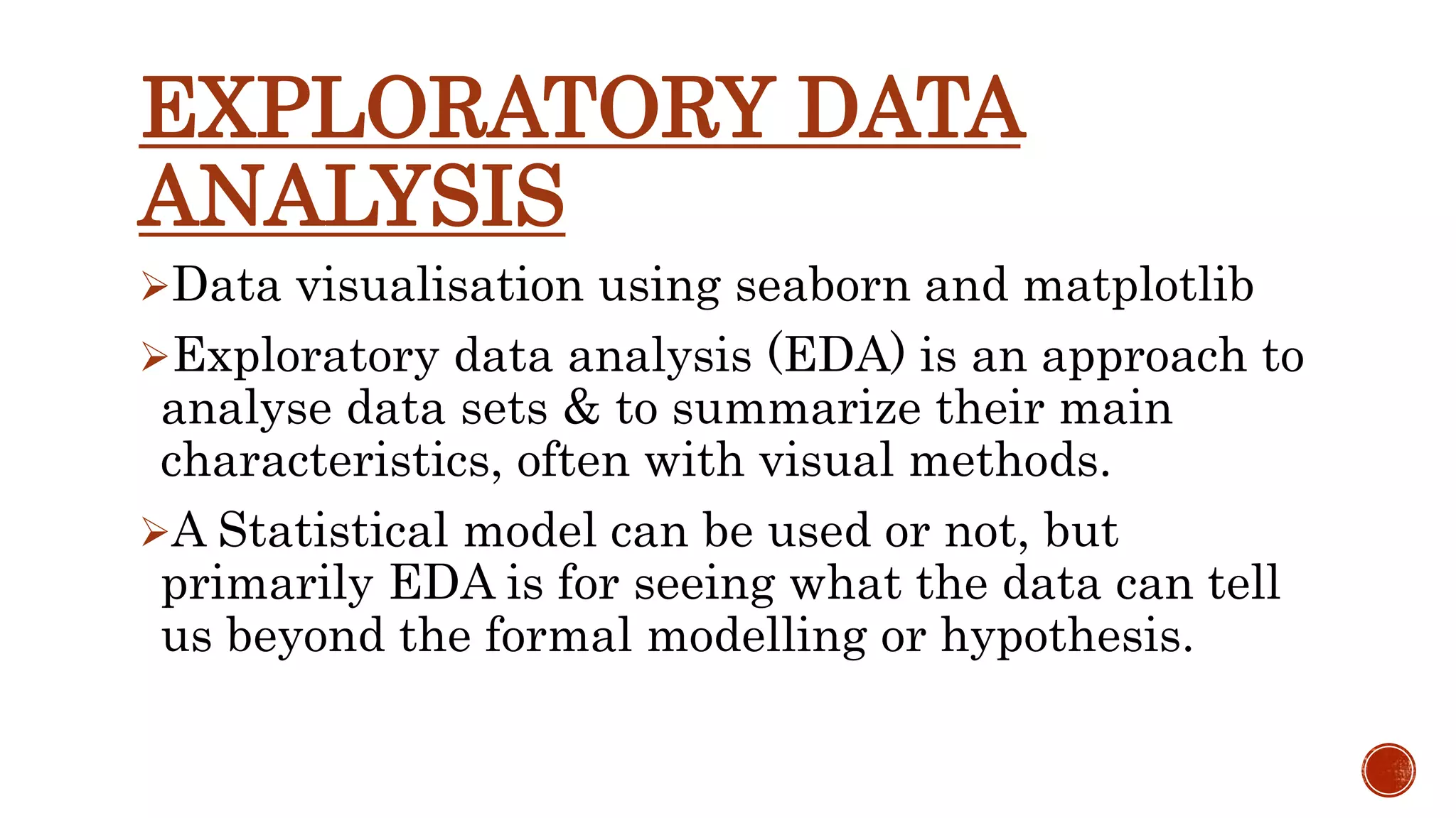 EXPLORATORY DATA ANALYSIS Data visualisation using seaborn and matplotlib Exploratory data analysis (EDA) is an approach to analyse data sets & to summarize their main characteristics, often with visual methods. A Statistical model can be used or not, but primarily EDA is for seeing what the data can tell us beyond the formal modelling or hypothesis. 