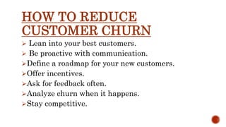 HOW TO REDUCE
CUSTOMER CHURN
 Lean into your best customers.
 Be proactive with communication.
Define a roadmap for your new customers.
Offer incentives.
Ask for feedback often.
Analyze churn when it happens.
Stay competitive.
 
