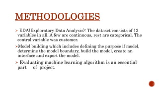 METHODOLOGIES
 EDA(Exploratory Data Analysis): The dataset consists of 12
variables in all. A few are continuous, rest are categorical. The
control variable was customer.
Model building which includes defining the purpose if model,
determine the model boundary, build the model, create an
interface and export the model.
 Evaluating machine learning algorithm is an essential
part of project.
 
