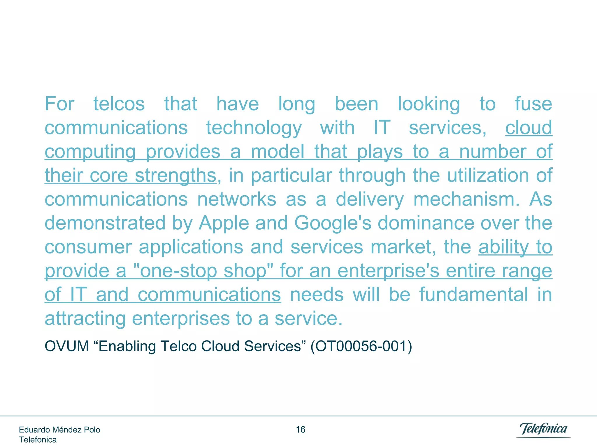 Good Signs: CIO Dilemmas are Still There



75% - 80% of IT budget is needed to
maintain legacy. Only 20% - 25%
for new projects.



The average workload is 15% of
deployed computing capacity.



The average timeframe for regular
infrastructure deployment is 2-3 months.

Dilbert Calendar App Screenshot
By Metranome Inc.

Eduardo Méndez Polo
Telefonica

16

 