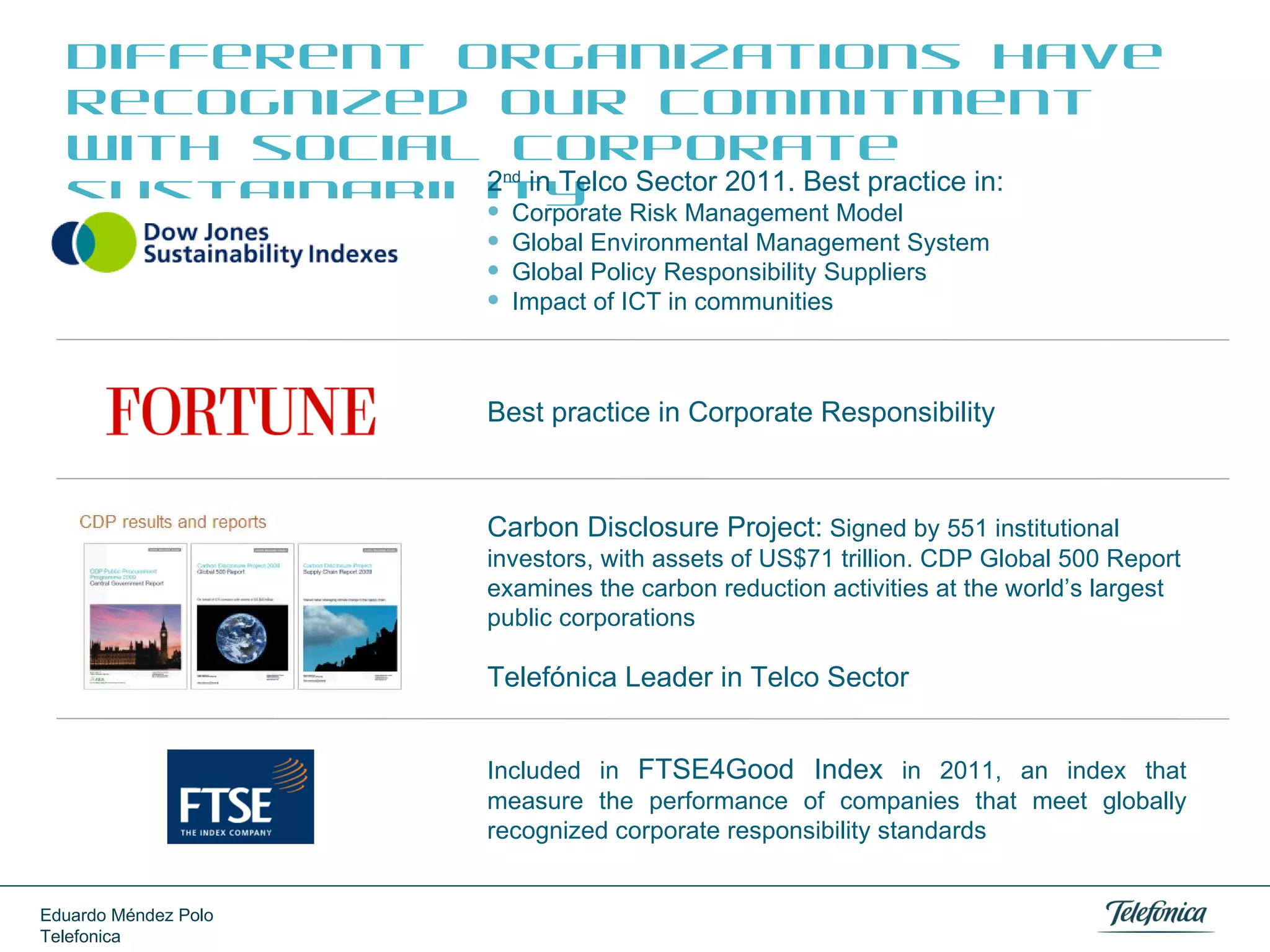 Different organizations have
recognized our commitment
with social corporate
2 in Telco Sector 2011. Best practice in:
sustainability Risk Management Model
Corporate
nd






Global Environmental Management System
Global Policy Responsibility Suppliers
Impact of ICT in communities

Best practice in Corporate Responsibility

Carbon Disclosure Project: Signed by 551 institutional
investors, with assets of US$71 trillion. CDP Global 500 Report
examines the carbon reduction activities at the world’s
largest public corporations

Telefónica Leader in Telco Sector
Included in FTSE4Good Index in 2011, an index that
measure the performance of companies that meet globally
recognized corporate responsibility standards
Eduardo Méndez Polo
Telefonica

 