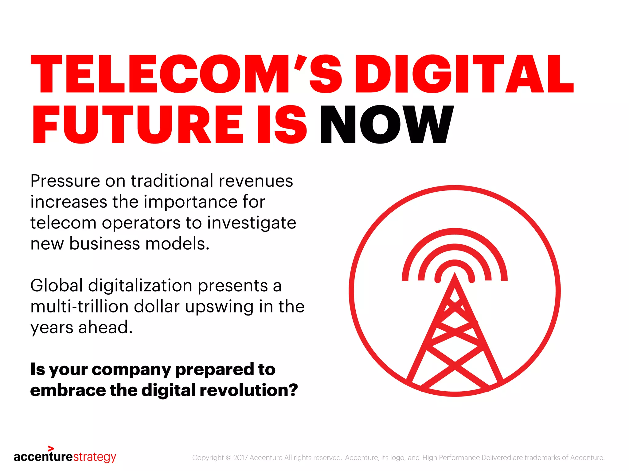 Copyright © 2017 Accenture All rights reserved. Accenture, its logo, and High Performance Delivered are trademarks of Accenture.
TELECOM’S DIGITAL
FUTURE IS NOW
Pressure on traditional revenues
increases the importance for
telecom operators to investigate
new business models.
Global digitalization presents a
multi-trillion dollar upswing in the
years ahead.
Is your company prepared to
embrace the digital revolution?
 