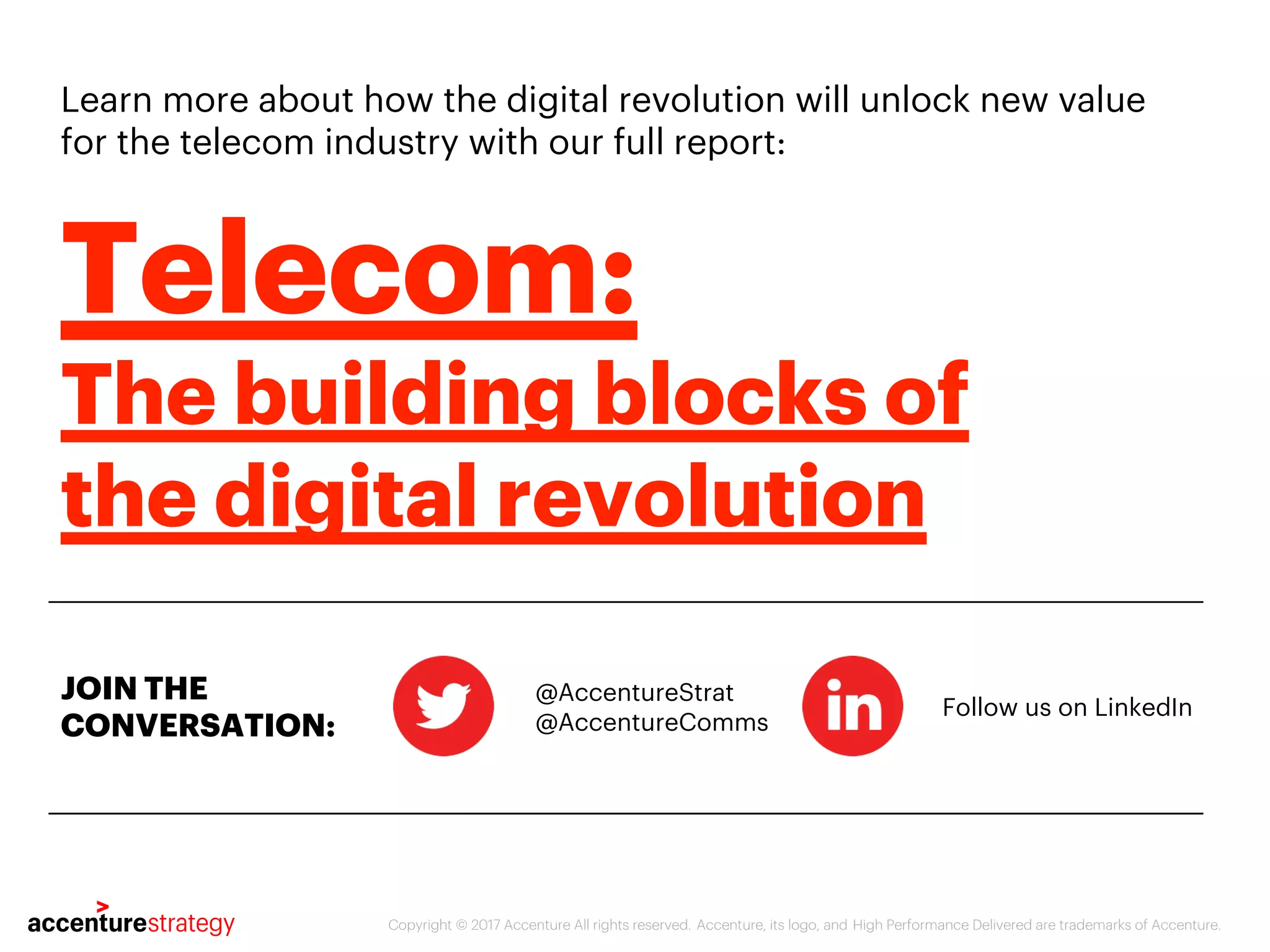 Learn more about how the digital revolution will unlock new value
for the telecom industry with our full report:
@AccentureStrat
Follow us on LinkedIn
Copyright © 2017 Accenture All rights reserved. Accenture, its logo, and High Performance Delivered are trademarks of Accenture.
Telecom:
The building blocks of
the digital revolution
JOIN THE
CONVERSATION: @AccentureComms
 