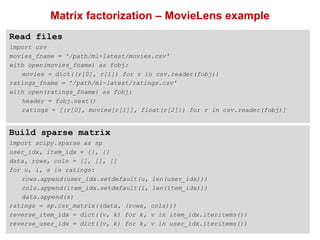 26
Matrix factorization – MovieLens example
Read files
import csv
movies_fname = '/path/ml-latest/movies.csv'
with open(movies_fname) as fobj:
movies = dict((r[0], r[1]) for r in csv.reader(fobj))
ratings_fname = ’/path/ml-latest/ratings.csv'
with open(ratings_fname) as fobj:
header = fobj.next()
ratings = [(r[0], movies[r[1]], float(r[2])) for r in csv.reader(fobj)]
Build sparse matrix
import scipy.sparse as sp
user_idx, item_idx = {}, {}
data, rows, cols = [], [], []
for u, i, s in ratings:
rows.append(user_idx.setdefault(u, len(user_idx)))
cols.append(item_idx.setdefault(i, len(item_idx)))
data.append(s)
ratings = sp.csr_matrix((data, (rows, cols)))
reverse_item_idx = dict((v, k) for k, v in item_idx.iteritems())
reverse_user_idx = dict((v, k) for k, v in user_idx.iteritems())
 