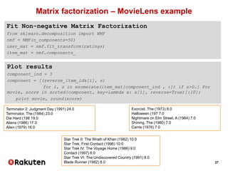 27
Matrix factorization – MovieLens example
Fit Non-negative Matrix Factorization
from sklearn.decomposition import NMF
nmf = NMF(n_components=50)
user_mat = nmf.fit_transform(ratings)
item_mat = nmf.components_
Plot results
component_ind = 3
component = [(reverse_item_idx[i], s)
for i, s in enumerate(item_mat[component_ind , :]) if s>0.] For
movie, score in sorted(component, key=lambda x: x[1], reverse=True)[:10]:
print movie, round(score)
Terminator 2: Judgment Day (1991) 24.0
Terminator, The (1984) 23.0
Die Hard (198 19.0
Aliens (1986) 17.0
Alien (1979) 16.0
Exorcist, The (1973) 8.0
Halloween (197 7.0
Nightmare on Elm Street, A (1984) 7.0
Shining, The (1980) 7.0
Carrie (1976) 7.0
Star Trek II: The Wrath of Khan (1982) 10.0
Star Trek: First Contact (1996) 10.0
Star Trek IV: The Voyage Home (1986) 9.0
Contact (1997) 8.0
Star Trek VI: The Undiscovered Country (1991) 8.0
Blade Runner (1982) 8.0
 