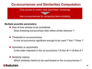 29
Co-occurrences and Similarities Computation
Only access to unitary data (purchase / browsing)
Use co-occurrences for computing items similarity
Multiple possible parameters:
 Size of time window to be considered:
Does browsing and purchase data reflect similar behavior ?
 Threshold on co-occurrences
Is one co-occurrence significant enough to be used ? Two ? Three ?
 Symmetric or asymmetric
Is the order important in the co-occurrence ? A then B == B then A ?
 Similarity metrics
Which similarity metrics to be used based on the co-occurrences ?
 