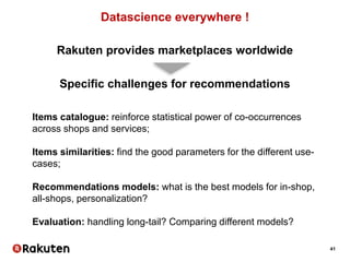 41
Datascience everywhere !
Rakuten provides marketplaces worldwide
Specific challenges for recommendations
Items catalogue: reinforce statistical power of co-occurrences
across shops and services;
Items similarities: find the good parameters for the different use-
cases;
Recommendations models: what is the best models for in-shop,
all-shops, personalization?
Evaluation: handling long-tail? Comparing different models?
 