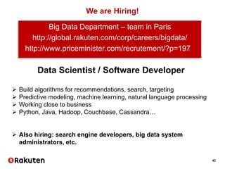 43
We are Hiring!
Big Data Department – team in Paris
http://global.rakuten.com/corp/careers/bigdata/
http://www.priceminister.com/recrutement/?p=197
Data Scientist / Software Developer
 Build algorithms for recommendations, search, targeting
 Predictive modeling, machine learning, natural language processing
 Working close to business
 Python, Java, Hadoop, Couchbase, Cassandra…
 Also hiring: search engine developers, big data system
administrators, etc.
 