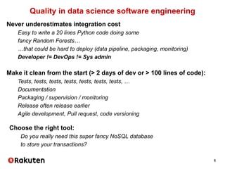5
Quality in data science software engineering
Never underestimates integration cost
Easy to write a 20 lines Python code doing some
fancy Random Forests…
…that could be hard to deploy (data pipeline, packaging, monitoring)
Developer != DevOps != Sys admin
Make it clean from the start (> 2 days of dev or > 100 lines of code):
Tests, tests, tests, tests, tests, tests, tests, …
Documentation
Packaging / supervision / monitoring
Release often release earlier
Agile development, Pull request, code versioning
Choose the right tool:
Do you really need this super fancy NoSQL database
to store your transactions?
 