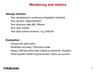 6
Monitoring and metrics
Always monitor:
Your development: continuous integration (Jenkins)
Your service: nagios/shinken
Your business data (BI): Kibana
Your user: tracker
Your data science process : e.g. A/B test
Evaluation:
Choose the right metric
Prediction accuracy / Precision-recall …
Always A/B test rather than relying on personal thoughts
Good question leads to good answer: Define your problem
 