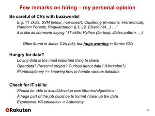 8
Few remarks on hiring – my personal opinion
Be careful of CVs with buzzwords!
E.g. “IT skills: SVM (linear, non-linear), Clustering (K-means, Hierarchical),
Random Forests, Regularization (L1, L2, Elastic net…) …”
It is like as someone saying “ IT skills: Python (for loop, if/else pattern, …)
Often found in Junior CVs (ok), but huge warning in Senior CVs
Hungry for data?
Loving data is the most important thing to check
Opendata? Personal project? Curious about data? (Hackaton?)
Pluridisciplinary == knowing how to handle various datasets
Check for IT skills:
Should be able to install/develop new libraries/algorithms
A huge part of the job could be to format / cleanup the data
Experience VS education -> Autonomy
 