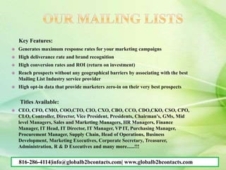 Key Features:
 Generates maximum response rates for your marketing campaigns
 High deliverance rate and brand recognition
 High conversion rates and ROI (return on investment)
 Reach prospects without any geographical barriers by associating with the best
Mailing List Industry service provider
 High opt-in data that provide marketers zero-in on their very best prospects
Titles Available:
 CEO, CFO, CMO, COO,CTO, CIO, CXO, CBO, CCO, CDO,CKO, CSO, CPO,
CLO, Controller, Director, Vice President, Presidents, Chairman's, GMs, Mid
level Managers, Sales and Marketing Managers, HR Managers, Finance
Manager, IT Head, IT Director, IT Manager, VP IT, Purchasing Manager,
Procurement Manager, Supply Chain, Head of Operations, Business
Development, Marketing Executives, Corporate Secretary, Treasurer,
Administration, R & D Executives and many more......!!!
816-286-4114|info@globalb2bcontacts.com| www.globalb2bcontacts.com
 