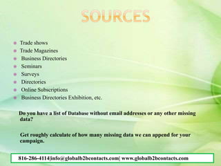  Trade shows
 Trade Magazines
 Business Directories
 Seminars
 Surveys
 Directories
 Online Subscriptions
 Business Directories Exhibition, etc.
Do you have a list of Database without email addresses or any other missing
data?
Get roughly calculate of how many missing data we can append for your
campaign.
816-286-4114|info@globalb2bcontacts.com| www.globalb2bcontacts.com
 