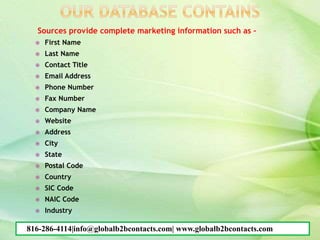 Sources provide complete marketing information such as –
 First Name
 Last Name
 Contact Title
 Email Address
 Phone Number
 Fax Number
 Company Name
 Website
 Address
 City
 State
 Postal Code
 Country
 SIC Code
 NAIC Code
 Industry
816-286-4114|info@globalb2bcontacts.com| www.globalb2bcontacts.com
 