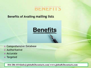 Benefits of Availing mailing lists
 Comprehensive Database
 Authoritative
 Accurate
 Targeted
816-286-4114|info@globalb2bcontacts.com| www.globalb2bcontacts.com
 