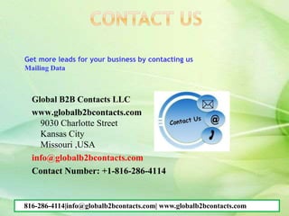 Global B2B Contacts LLC
www.globalb2bcontacts.com
9030 Charlotte Street
Kansas City
Missouri ,USA
info@globalb2bcontacts.com
Contact Number: +1-816-286-4114
Get more leads for your business by contacting us
Mailing Data
816-286-4114|info@globalb2bcontacts.com| www.globalb2bcontacts.com
 